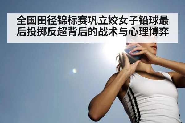 全国田径锦标赛巩立姣女子铅球最后投掷反超背后的战术与心理博弈