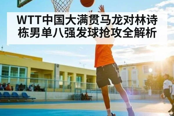 WTT中国大满贯马龙对林诗栋男单八强发球抢攻全解析